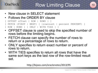 Copyright © 2013 OneNeck IT Services Corporation. All Rights Reserved.21
Row Limiting Clause
• New clause in SELECT statement
• Follows the ORDER BY clause
[ OFFSET offset { ROW | ROWS } ]
[ FETCH {FIRST | NEXT} [ {rowcount | percent PERCENT} ]
{ ROW | ROWS } { ONLY | WITH TIES } ]
• OFFSET clause is used to skip the specified number of
rows before the limiting begins.
• FETCH clause can specify the number of rows to
return or a percentage of rows to return.
• ONLY specifies to return exact number or percent of
rows to return.
• WITH TIES specifies to return all rows that have the
same sort keys as the last row of the row-limited result
set.
http://bijoos.com/oraclenotes/2013/95
13
 