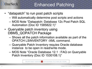 Copyright © 2013 OneNeck IT Services Corporation. All Rights Reserved.28
Enhanced Patching
• “datapatch” to run post patch scripts
– Will automatically determine post scripts and actions
– MOS Note “Datapatch: Database 12c Post Patch SQL
Automation (Doc ID 1585822.1)”
• Queryable patch inventory using
DBMS_QOPATCH Package
– Shows all the patch information available as part of the
OPATCH LSINVENTORY -XML command.
– Queryable Patch Inventory requies Oracle database
instance to be open in read/write mode.
– MOS Note “Oracle Database 12.1 : FAQ on Queryable
Patch Inventory (Doc ID 1530108.1)”
 