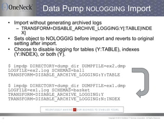 Copyright © 2013 OneNeck IT Services Corporation. All Rights Reserved.29
Data Pump NOLOGGING Import
• Import without generating archived logs
– TRANSFORM=DISABLE_ARCHIVE_LOGGING:Y[:TABLE|INDE
X]
• Sets object to NOLOGGIG before import and reverts to original
setting after import.
• Choose to disable logging for tables (Y:TABLE), indexes
(Y:INDEX), or both (Y).
$ impdp DIRECTORY=dump_dir DUMPFILE=ex2.dmp
LOGFILE=ex2.log SCHEMAS=ball
TRANSFORM=DISABLE_ARCHIVE_LOGGING:Y:TABLE
$ impdp DIRECTORY=dump_dir DUMPFILE=ex1.dmp
LOGFILE=ex1.log SCHEMAS=basket
TRANSFORM=DISABLE_ARCHIVE_LOGGING:Y
TRANSFORM=DISABLE_ARCHIVE_LOGGING:N:INDEX
 