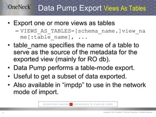 Copyright © 2013 OneNeck IT Services Corporation. All Rights Reserved.30
Data Pump Export Views As Tables
• Export one or more views as tables
– VIEWS_AS_TABLES=[schema_name.]view_na
me[:table_name], ...
• table_name specifies the name of a table to
serve as the source of the metadata for the
exported view (mainly for RO db).
• Data Pump performs a table-mode export.
• Useful to get a subset of data exported.
• Also available in “impdp” to use in the network
mode of import.
 
