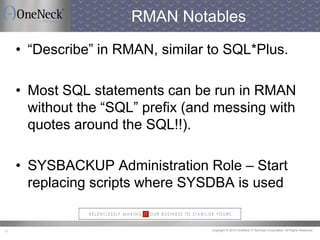 Copyright © 2013 OneNeck IT Services Corporation. All Rights Reserved.31
RMAN Notables
• “Describe” in RMAN, similar to SQL*Plus.
• Most SQL statements can be run in RMAN
without the “SQL” prefix (and messing with
quotes around the SQL!!).
• SYSBACKUP Administration Role – Start
replacing scripts where SYSDBA is used
 