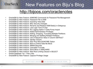 Copyright © 2013 OneNeck IT Services Corporation. All Rights Reserved.38
New Features on Biju’s Blog
http://bijoos.com/oraclenotes
• OracleDB12c New Feature: ASMCMD Commands for Password File Management
• OracleDB12c New Feature: Password File in ASM
• OracleDB12c New Feature: Exporting View Data
• OracleDB12c New Feature: Misc Security Changes
• OracleDB12c New Feature: Rename and Replace ASM Disk(s) in Diskgroup
• OracleDB12c New Feature: Last Login Time of User
• OracleDB12c New Feature: No Logging Option in Data Pump Import
• OracleDB12c New Feature: Added Administrative Privileges
• OracleDB12c New Feature: Adding, Dropping, Truncating Multiple Partitions
• OracleDB12c New Feature: Merging and Splitting Multiple Partitions
• OracleDB12c New Feature: Use of Sequence Value in Column DEFAULT
• OracleDB12c New Feature: Identity Column
• OracleDB12c New Feature: SQL*Plus NOLOGINTIME Option
• OracleDB12c New Feature: More to Online Data file Move
• OracleDB12c New Feature: RMAN Describe
• OracleDB12c New Feature: Cascaded Truncate
• OracleDB12c New Feature: Store More in VARCHAR2
• OracleDB12c New Feature: New Row Limiting Clause in SELECT
• Oracle Database 12c – Few Links
• OracleDB12c New Feature: Capture Privilege Usage
 
