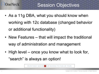 Copyright © 2013 OneNeck IT Services Corporation. All Rights Reserved.4
Session Objectives
• As a 11g DBA, what you should know when
working with 12c database (changed behavior
or additional functionality)
• New Features – that will impact the traditional
way of administration and management
• High level – once you know what to look for,
“search” is always an option!
 