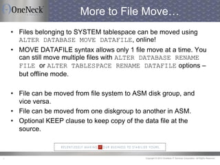 Copyright © 2013 OneNeck IT Services Corporation. All Rights Reserved.7
More to File Move…
• Files belonging to SYSTEM tablespace can be moved using
ALTER DATABASE MOVE DATAFILE, online!
• MOVE DATAFILE syntax allows only 1 file move at a time. You
can still move multiple files with ALTER DATABASE RENAME
FILE or ALTER TABLESPACE RENAME DATAFILE options –
but offline mode.
• File can be moved from file system to ASM disk group, and
vice versa.
• File can be moved from one diskgroup to another in ASM.
• Optional KEEP clause to keep copy of the data file at the
source.
 