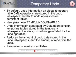 Copyright © 2013 OneNeck IT Services Corporation. All Rights Reserved.8
Temporary Undo
• By default, undo information on global temporary-
table DML operations are stored in the undo
tablespace, similar to undo operations on
persistent tables.
• New parameter TEMP_UNDO_ENABLED
• Undo information generated by DML operations on
temporary tables stored in the temporary
tablespace; therefore, no redo is generated for the
undo operation.
• Reduces the amount of undo data stored in the
undo tablespaces, and the amount of redo from the
undo.
• Parameter is session modifiable.
2
 