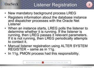 Copyright © 2013 OneNeck IT Services Corporation. All Rights Reserved.9
Listener Registration
• New mandatory background process LREG
• Registers information about the database instance
and dispatcher processes with the Oracle Net
Listener
• When an instance starts, LREG polls the listener to
determine whether it is running. If the listener is
running, then LREG passes it relevant parameters.
If it is not running, then LREG periodically attempts
to contact it.
• Manual listener registration using ALTER SYSTEM
REGISTER – same as in 11g.
• In 11g, PMON process had this responsibility.
3
 