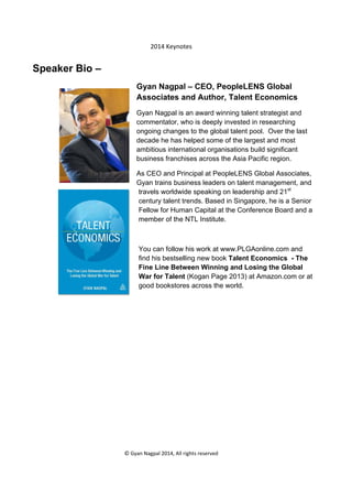  

2014 Keynotes 

Speaker Bio –
Gyan Nagpal – CEO, PeopleLENS Global
Associates and Author, Talent Economics
Gyan Nagpal is an award winning talent strategist and
commentator, who is deeply invested in researching
ongoing changes to the global talent pool. Over the last
decade he has helped some of the largest and most
ambitious international organisations build significant
business franchises across the Asia Pacific region.
As CEO and Principal at PeopleLENS Global Associates,
Gyan trains business leaders on talent management, and
travels worldwide speaking on leadership and 21st
century talent trends. Based in Singapore, he is a Senior
Fellow for Human Capital at the Conference Board and a
member of the NTL Institute.

You can follow his work at www.PLGAonline.com and
find his bestselling new book Talent Economics - The
Fine Line Between Winning and Losing the Global
War for Talent (Kogan Page 2013) at Amazon.com or at
good bookstores across the world.

 
© Gyan Nagpal 2014, All rights reserved 

 

 