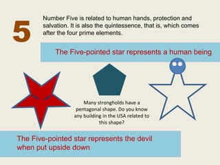 5 
Number Five is related to human hands, protection and 
salvation. It is also the quintessence, that is, which comes 
after the four prime elements. 
The Five-pointed star represents a human being 
Many strongholds have a 
pentagonal shape. Do you know 
any building in the USA related to 
this shape? 
The Five-pointed star represents the devil 
when put upside down 
 
