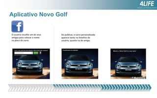 Aplicativo Novo Golf

O usuário escolhe um de seus
amigos para colocar o nome
na placa do carro

Ao publicar, o carro personalizado
aparece tanto na timeline do
usuário, quanto na do amigo.

 