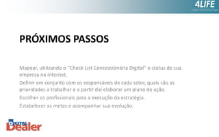 PRÓXIMOS PASSOS
Mapear, utilizando o “Check List Concessionária Digital” o status de sua
empresa na internet.
Definir em conjunto com os responsáveis de cada setor, quais são as
prioridades a trabalhar e a partir daí elaborar um plano de ação.
Escolher os profissionais para a execução da estratégia.
Estabelecer as metas e acompanhar sua evolução.

 