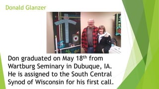 Donald Glanzer
Don graduated on May 18th from
Wartburg Seminary in Dubuque, IA.
He is assigned to the South Central
Synod of Wisconsin for his first call.
 