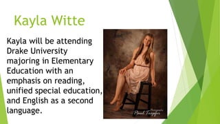 Kayla Witte
Kayla will be attending
Drake University
majoring in Elementary
Education with an
emphasis on reading,
unified special education,
and English as a second
language.
 