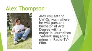 Alex Thompson
Alex will attend
UW-Oshkosh where
he will pursue a
Bachelor of Arts
Degree with a
major in Journalism
/Advertising and a
minor in Radio-TV-
Film.
 