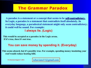 The Grammar Paradox
A paradox is a statement or a concept that seems to be self-contradictory.self-contradictory.
In Logic, a paradox is a statement that contradicts itself absolutely. In
everyday language, a paradoxical statement might only seem contradictory;
it could well be sound. For example:
I always lie. (Logic)
This would be accepted as a paradox in the Logic arena.
If it's true, then it's not true.
You can save money by spending it. (Everyday)
This seems absurd, but it's possibly true. For example, spending money insulating your
roof would reduce heating bills.
R. Chaviano August 7, 2014 rchaviano11@gmail.com
 