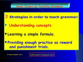 Some Issues on Teaching Grammar
3 Strategies in order to teach grammar:
 Understanding concepts.
Learning a simple formula.
Providing enough practice as reward
and punishment trials.
R. Chaviano August 7, 2014 rchaviano11@gmail.com
 