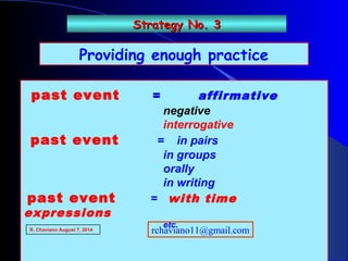 Providing enough practice
past event = affirmative
negative
interrogative
past event = in pairs
in groups
orally
in writing
past event = with time
expressions
etc.
Strategy No. 3Strategy No. 3
R. Chaviano August 7, 2014 rchaviano11@gmail.com
 