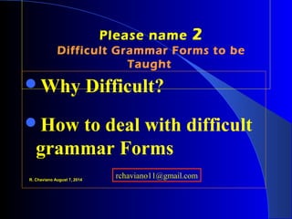 Please name 2
Difficult Grammar Forms to be
Taught
Why Difficult?
How to deal with difficult 
grammar Forms
R. Chaviano August 7, 2014
rchaviano11@gmail.com
 