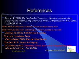 References
 Sanghi, S. (2007). The Handbook of Competency Mapping: Understanding,
Designing and Implementing Competency Models in Organizations. New Delhi: 
Sage Publications.
http://www.nwlink.com/~donclark/hrd/case/competencies.html
http://www.nwlink.com/~donclark/performance/competencies.html
 Knowles, M. (1975). Self-Directed Learning.
New York: Association Press.
 Pinker, Steven (1997). How the Mind Works.
New York: W. W. Norton & Company.
 R. Chaviano (2012) Competency-Based Approach to Language Learning.
Nicatesol Conference. Dec 10,2014
R. Chaviano April 2, 2014
 