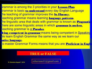 Grammar is among the 3 priorities in your Lesson Plan.
Grammar is basic to understand every day English Language
The teaching of grammar improves the Ss Fluency.
Teaching grammar means learning language patterns.
The linguistic area that deals with grammar is known as Pragmatics
There are some linguistic areas in which grammaris useless.
Teaching grammar is a Paradox.
Being competent in grammarmeans being competent in Speaking.
We learn English Grammar the same way as we learn our
native language.
To master Grammar Forms means that you are Proficient in Englis
TRUE or FALSE
R. Chaviano August 7, 2014
 