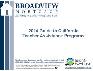Educating and Empowering since 1988

!

2014 Guide to California
Teacher Assistance Programs

Use Questions & Answers box for real time response, or call
(888) 808-8062 or email: ScottS@BroadviewMortgage.com
Licensed by the Department of Business Oversight under the California Residential Mortgage Lending Act License
#4130745; Equal Housing Lender. Registered with the Nationwide Mortgage Licensing System and Registry,
Broadview Mortgage #170528 Long Beach Branch DOB# 813K754 NMLS# 965157

! Broadview Mortgage Long Beach. All Rights Reserved. Equal Housing Opportunity Lender
©

www.FindMyWayHome.com

 