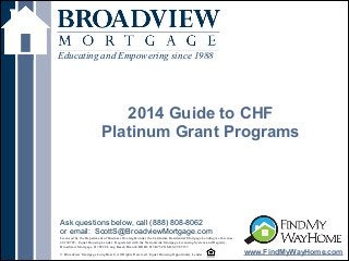 !
2014 Guide to CHF
Platinum Grant Programs
Educating and Empowering since 1988
www.FindMyWayHome.com
Licensed by the Department of Business Oversight under the California Residential Mortgage Lending Act License
#4130745; Equal Housing Lender. Registered with the Nationwide Mortgage Licensing System and Registry,
Broadview Mortgage #170528 Long Beach Branch DOB# 813K754 NMLS# 965157
!© Broadview Mortgage Long Beach. All Rights Reserved. Equal Housing Opportunity Lender
Ask questions below, call (888) 808-8062
or email: ScottS@BroadviewMortgage.com
 