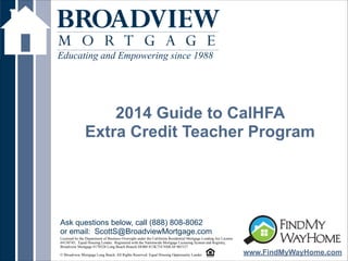 !
2014 Guide to CalHFA
Extra Credit Teacher Program
Educating and Empowering since 1988
www.FindMyWayHome.com
Licensed by the Department of Business Oversight under the California Residential Mortgage Lending Act License
#4130745; Equal Housing Lender. Registered with the Nationwide Mortgage Licensing System and Registry,
Broadview Mortgage #170528 Long Beach Branch DOB# 813K754 NMLS# 965157
!© Broadview Mortgage Long Beach. All Rights Reserved. Equal Housing Opportunity Lender
Ask questions below, call (888) 808-8062
or email: ScottS@BroadviewMortgage.com
 