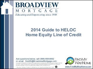 !
2014 Guide to HELOC
Home Equity Line of Credit
Educating and Empowering since 1988
www.FindMyWayHome.com
Licensed by the Department of Business Oversight under the California Residential Mortgage Lending Act License
#4130745; Equal Housing Lender. Registered with the Nationwide Mortgage Licensing System and Registry,
Broadview Mortgage #170528 Long Beach Branch DOB# 813K754 NMLS# 965157
!© Broadview Mortgage Long Beach. All Rights Reserved. Equal Housing Opportunity Lender
Ask questions below, call (888) 808-8062
or email: ScottS@BroadviewMortgage.com
 