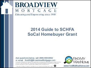 !
2014 Guide to SCHFA
SoCal Homebuyer Grant
Educating and Empowering since 1988
www.FindMyWayHome.com
Licensed by the Department of Business Oversight under the California Residential Mortgage Lending Act License
#4130745; Equal Housing Lender. Registered with the Nationwide Mortgage Licensing System and Registry,
Broadview Mortgage #170528 Long Beach Branch DOB# 813K754 NMLS# 965157
!© Broadview Mortgage Long Beach. All Rights Reserved. Equal Housing Opportunity Lender
Ask questions below, call (888) 808-8062
or email: ScottS@BroadviewMortgage.com
 