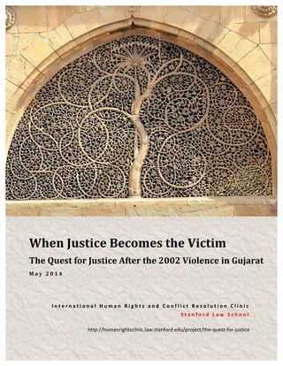 The	
  Quest	
  for	
  Justice	
  After	
  the	
  2002	
  Violence	
  in	
  Gujarat	
  
	
  
When	
  Justice	
  Becomes	
  the	
  Victim	
  
The	
  Quest	
  for	
  Justice	
  After	
  the	
  2002	
  Violence	
  in	
  Gujarat	
  
M a y 	
   2 0 1 4 	
  
I n t e r n a t i o n a l 	
   H u m a n 	
   R i g h t s 	
   a n d 	
   C o n f l i c t 	
   R e s o l u t i o n 	
   C l i n i c 	
  
S t a n f o r d 	
   L a w 	
   S c h o o l 	
  
http://humanrightsclinic.law.stanford.edu/project/the-­‐quest-­‐for-­‐justice	
  
 