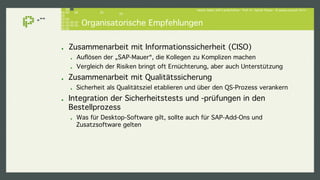 Hacker lieben SAP-Landschaften - Prof. Dr. Sachar Paulus - © paulus.consult 2014 ! 
Organisatorische Empfehlungen! 
! Zusammenarbeit mit Informationssicherheit (CISO)! 
! Auflösen der „SAP-Mauer“, die Kollegen zu Komplizen machen! 
! Vergleich der Risiken bringt oft Ernüchterung, aber auch Unterstützung! 
! Zusammenarbeit mit Qualitätssicherung! 
! Sicherheit als Qualitätsziel etablieren und über den QS-Prozess verankern! 
! Integration der Sicherheitstests und -prüfungen in den 
Bestellprozess! 
! Was für Desktop-Software gilt, sollte auch für SAP-Add-Ons und 
Zusatzsoftware gelten! 
 