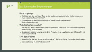 Hacker lieben SAP-Landschaften - Prof. Dr. Sachar Paulus - © paulus.consult 2014 ! 
Spezifische Empfehlungen! 
! Berechtigungen! 
! Wichtiger als das „richtige“ Tool ist die saubere, organisatorische Vorbereitung: wer 
muss was entscheiden können? ! 
! Eine saubere Strukturierung ermöglicht oft ein deutlich einfacheres 
Berechtigungskonzept! 
! Web-Sicherheit von SAP! 
! Die (neuen) Web-Schnittstellen sind ein Einfallstor für Hacker und verdienen besondere 
Beobachtung, speziell HANA! 
! Gerade dort ist eine Lösung durch Dritt-Produkte (a la „Application Level Firewall“) oft 
nur bedingt hilfreich! 
! SAP Spezifisches! 
! Begreifen Sie SAP als „kritische Infrastruktur“: SAP-spezifische Protokolle einschränken!! 
! Sicheres Coding in ABAP ist essenziell!! 
