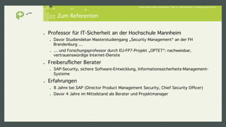 Hacker lieben SAP-Landschaften - Prof. Dr. Sachar Paulus - © paulus.consult 2014 ! 
Zum Referenten! 
! Professor für IT-Sicherheit an der Hochschule Mannheim! 
! Davor Studiendekan Masterstudiengang „Security Management“ an der FH 
Brandenburg …! 
! … und Forschungsprofessor durch EU-FP7-Projekt „OPTET“: nachweisbar, 
vertrauenswürdige Internet-Dienste! 
! Freiberuflicher Berater! 
! SAP-Security, sichere Software-Entwicklung, Informationssicherheits-Management- 
Systeme! 
! Erfahrungen! 
! 8 Jahre bei SAP (Director Product Management Security, Chief Security Officer)! 
! Davor 4 Jahre im Mittelstand als Berater und Projektmanager! 
 