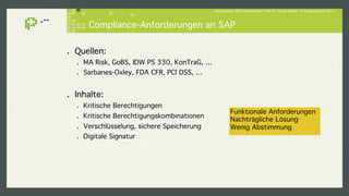 Hacker lieben SAP-Landschaften - Prof. Dr. Sachar Paulus - © paulus.consult 2014 ! 
Compliance-Anforderungen an SAP! 
! Quellen: ! 
! MA Risk, GoBS, IDW PS 330, KonTraG, …! 
! Sarbanes-Oxley, FDA CFR, PCI DSS, …! 
! Inhalte:! 
! Kritische Berechtigungen! 
! Kritische Berechtigungskombinationen ! 
! Verschlüsselung, sichere Speicherung! 
! Digitale Signatur! 
Funktionale Anforderungen! 
Nachträgliche Lösung! 
Wenig Abstimmung ! 
 