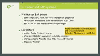 Hacker lieben SAP-Landschaften - Prof. Dr. Sachar Paulus - © paulus.consult 2014 ! 
Hacker und SAP-Systeme! 
! Wie Hacker SAP sehen! 
! Sehr kompliziert, viel Know-How erforderlich, proprietär! 
! Aber: wenn interessant, dann kein Problem! JUST DO IT! 
! Seit HANA ist das Interesse deutlich gestiegen! 
! Einfallstore! 
! Insider, Social Engineering, etc.! 
! Web-Schnittstellen ausnutzen (z.B. SQL-Injection)! 
! SAP-spezifische Angriffe (Bsp: RFC, Trusted Systems)! 
! Trojaner, Würmer! 
Nicht-funktionale Anforderungen! 
Oft systemimmanent! 
Erfordert Abstimmung mit IT-Sec ! 
 