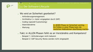 Hacker lieben SAP-Landschaften - Prof. Dr. Sachar Paulus - © paulus.consult 2014 ! 
Der Software-Lifecycle! 
! Wo wird an Sicherheit gearbeitet?! 
! Anforderungsmanagement ! 
! Architektur (= meist vorgegeben durch SAP)! 
! Coding (speziell Customizing)! 
! Inbetriebnahme! 
! Wartung! 
In JEDER Phase ist Sicherheit wichtig.! 
Ein Fehlen in einer Phase kann die! 
restlichen Maßnahmen überflüssig machen.! 
! Fakt: in ALLEN Phasen fehlt es an Verständnis und Kompetenz!! 
! Beispiel 1: Anforderungen nicht bekannt! 
! Beispiel 2: SAP Security Notes werden nicht eingespielt! 
 