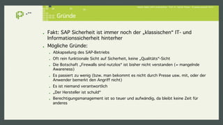 Hacker lieben SAP-Landschaften - Prof. Dr. Sachar Paulus - © paulus.consult 2014 ! 
Gründe! 
! Fakt: SAP Sicherheit ist immer noch der „klassischen“ IT- und 
Informationssicherheit hinterher! 
! Mögliche Gründe:! 
! Abkapselung des SAP-Betriebs ! 
! Oft rein funktionale Sicht auf Sicherheit, keine „Qualitäts“-Sicht! 
! Die Botschaft „Firewalls sind nutzlos“ ist bisher nicht verstanden (= mangelnde 
Awareness)! 
! Es passiert zu wenig (bzw. man bekommt es nicht durch Presse usw. mit, oder der 
Anwender bemerkt den Angriff nicht)! 
! Es ist niemand verantwortlich! 
! „Der Hersteller ist schuld“! 
! Berechtigungsmanagement ist so teuer und aufwändig, da bleibt keine Zeit für 
anderes! 
 