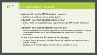Hacker lieben SAP-Landschaften - Prof. Dr. Sachar Paulus - © paulus.consult 2014 ! 
Empfehlungen Top-Down! 
! Verantwortlichen für SAP-Sicherheit benennen! 
! Das Thema braucht einen Namen und ein Gesicht! 
! Entwickeln einer Sicherheitsstrategie für SAP! 
! Welches Risiko bin ich selbst bereit zu tragen? Welches der SAP-Betrieb? Welches die 
IT?! 
! Entwickeln einer Sicherheitsarchitektur für SAP! 
! Welche Maßnahmen und Zusatzlösungen möchte ich? Was kann auch vom SAP Standard 
übernommen werden? Wo ist mein Schwerpunkt? Wie spielen diese Lösungen 
zusammen? ! 
! Explizite Aufnahme der Sicherheitsanforderungen! 
! Nur wenn diese dokumentiert und in ihrer Bedeutung gewichtet sind, werden sie auch 
bewusst umgesetzt! 
! Strategie und Architektur sollten dokumentiert und beschlossen werden! 
 
