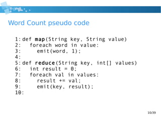 10/39
Word Count pseudo code
1: def map(String key, String value)
2: foreach word in value:
3: emit(word, 1);
4:
5: def reduce(String key, int[] values)
6: int result = 0;
7: foreach val in values:
8: result += val;
9: emit(key, result);
10:
 