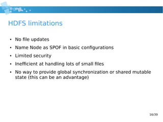 16/39
HDFS limitations
● No file updates
● Name Node as SPOF in basic configurations
● Limited security
● Inefficient at handling lots of small files
● No way to provide global synchronization or shared mutable
state (this can be an advantage)
 