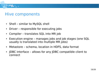 19/39
Hive components
● Shell – similar to MySQL shell
● Driver – responsible for executing jobs
● Compiler – translates SQL into MR job
● Execution engine – manages jobs and job stages (one SQL
usually is translated into multiple MR jobs)
● Metastore – schema, location in HDFS, data format
● JDBC interface – allows for any JDBC compatible client to
connect
 