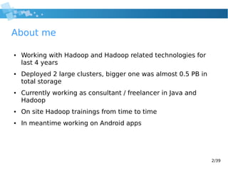 2/39
About me
● Working with Hadoop and Hadoop related technologies for
last 4 years
● Deployed 2 large clusters, bigger one was almost 0.5 PB in
total storage
● Currently working as consultant / freelancer in Java and
Hadoop
● On site Hadoop trainings from time to time
● In meantime working on Android apps
 