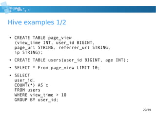 20/39
Hive examples 1/2
● CREATE TABLE page_view
(view_time INT, user_id BIGINT,
page_url STRING, referrer_url STRING,
ip STRING);
● CREATE TABLE users(user_id BIGINT, age INT);
● SELECT * From page_view LIMIT 10;
● SELECT
user_id,
COUNT(*) AS c
FROM users
WHERE view_time > 10
GROUP BY user_id;
 