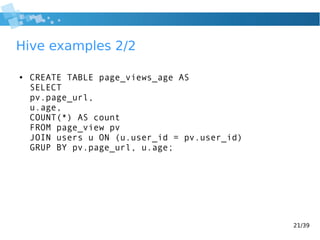 21/39
Hive examples 2/2
● CREATE TABLE page_views_age AS
SELECT
pv.page_url,
u.age,
COUNT(*) AS count
FROM page_view pv
JOIN users u ON (u.user_id = pv.user_id)
GRUP BY pv.page_url, u.age;
 
