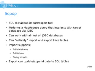 24/39
Sqoop
● SQL to Hadoop import/export tool
● Performs a MapReduce query that interacts with target
database via JDBC
● Can work with almost all JDBC databases
● Can “natively” import and export Hive tables
● Import supports:
– Full databases
– Full tables
– Query results
● Export can update/append data to SQL tables
 