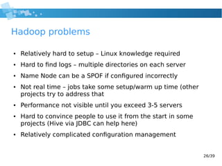 26/39
Hadoop problems
● Relatively hard to setup – Linux knowledge required
● Hard to find logs – multiple directories on each server
● Name Node can be a SPOF if configured incorrectly
● Not real time – jobs take some setup/warm up time (other
projects try to address that
● Performance not visible until you exceed 3-5 servers
● Hard to convince people to use it from the start in some
projects (Hive via JDBC can help here)
● Relatively complicated configuration management
 