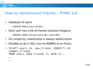 33/39
How to recommend friends – PYMK 1/4
● Database of users
– CREATE TABLE users (id INT);
● Each user has a list of friends (assume integers)
– CREATE TABLE friends (user1 INT, user2 INT);
● For simplicity: relationship is always bidirectional
● Possible to do in SQL (run on RDBMS or on Hive):
● SELECT users.id, new_friend, COUNT(*) AS
common_friends
FROM users JOIN friends f1 JOIN f2 ….
….
….
 