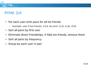 35/39
PYMK 3/4
● For each user emit pairs for all his friends
– Example: user X has friends: 1,5,6, we emit: (1,5), (1,6), (5,6)
● Sort all pairs by first user
● Eliminate direct friendships, if 5&6 are friends, remove them
● Sort all pairs by frequency
● Group by each user in pair
 