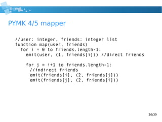 36/39
PYMK 4/5 mapper
//user: integer, friends: integer list
function map(user, friends)
for i = 0 to friends.length-1:
emit(user, (1, friends[i])) //direct friends
for j = i+1 to friends.length-1:
//indirect friends
emit(friends[i], (2, friends[j]))
emit(friends[j], (2, friends[i]))
 