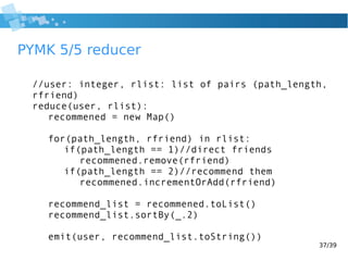 37/39
PYMK 5/5 reducer
//user: integer, rlist: list of pairs (path_length,
rfriend)
reduce(user, rlist):
recommened = new Map()
for(path_length, rfriend) in rlist:
if(path_length == 1)//direct friends
recommened.remove(rfriend)
if(path_length == 2)//recommend them
recommened.incrementOrAdd(rfriend)
recommend_list = recommened.toList()
recommend_list.sortBy(_.2)
emit(user, recommend_list.toString())
 