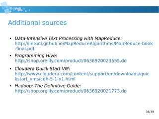 38/39
Additional sources
● Data-Intensive Text Processing with MapReduce:
http://lintool.github.io/MapReduceAlgorithms/MapReduce-book
-final.pdf
● Programming Hive:
http://shop.oreilly.com/product/0636920023555.do
● Cloudera Quick Start VM:
http://www.cloudera.com/content/support/en/downloads/quic
kstart_vms/cdh-5-1-x1.html
● Hadoop: The Definitive Guide:
http://shop.oreilly.com/product/0636920021773.do
 